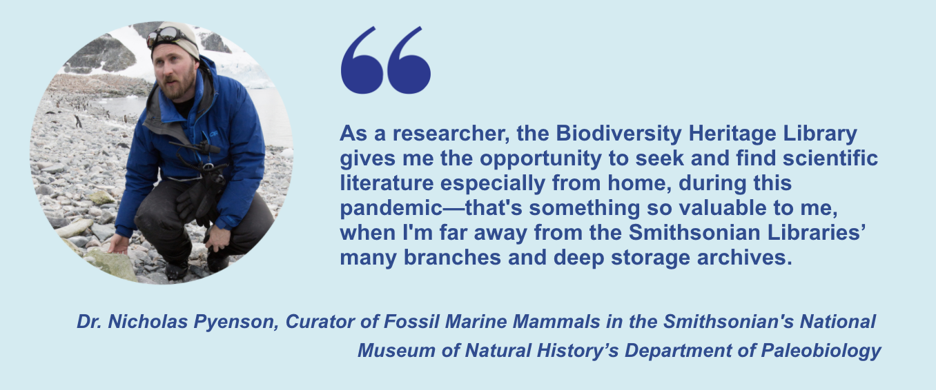 "As a researcher, the Biodiversity Heritage Library gives me the opportunity to seek and find scientific literature especially from home, during this pandemic—that's something so valuable to me, when I'm far away from the Smithsonian Libraries’ many branches and deep storage archives." Dr. Nicholas Pyenson, Curator of Fossil Marine Mammals in the Smithsonian's National Museum of Natural History’s Department of Paleobiology
