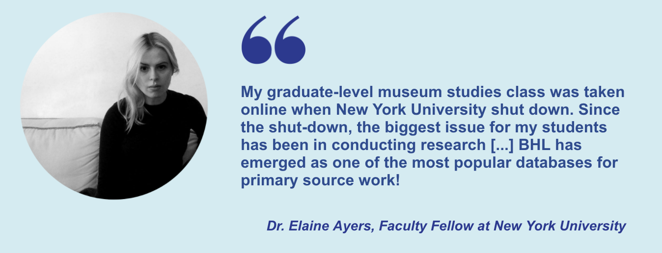 "My graduate-level museum studies class was taken online when New York University shut down. Since the shut-down, the biggest issue for my students has been in conducting research [...] BHL has emerged as one of the most popular databases for primary source work!" Dr. Elaine Ayers, Faculty Fellow at New York University