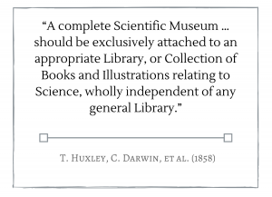 A complete Scientific Museum … should be exclusively attached to an appropriate Library, or Collection of Books and Illustrations relating to Science, wholly independent of any general Library.” -- T. Huxley, C. Darwin, et al. (1858)